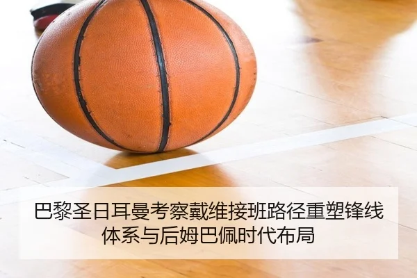 巴黎圣日耳曼考察戴维接班路径重塑锋线体系与后姆巴佩时代布局