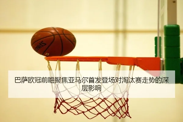 巴萨欧冠前瞻聚焦亚马尔首发登场对淘汰赛走势的深层影响
