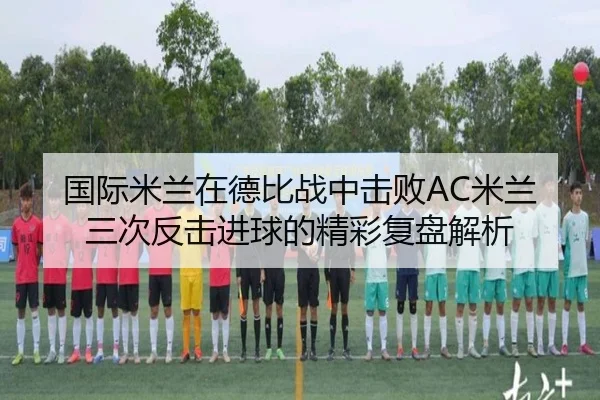 国际米兰在德比战中击败AC米兰三次反击进球的精彩复盘解析