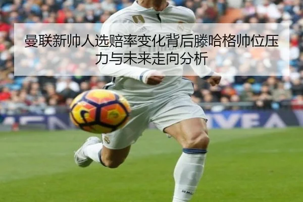 曼联新帅人选赔率变化背后滕哈格帅位压力与未来走向分析