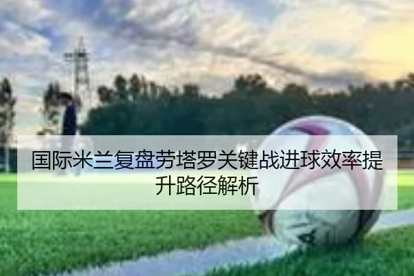 国际米兰复盘劳塔罗关键战进球效率提升路径解析