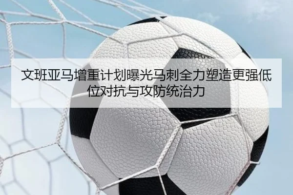 文班亚马增重计划曝光马刺全力塑造更强低位对抗与攻防统治力