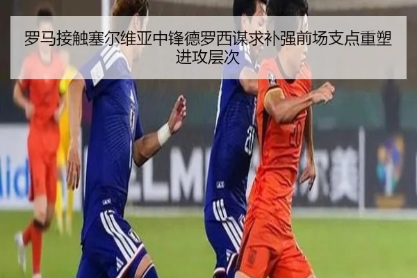 罗马接触塞尔维亚中锋德罗西谋求补强前场支点重塑进攻层次