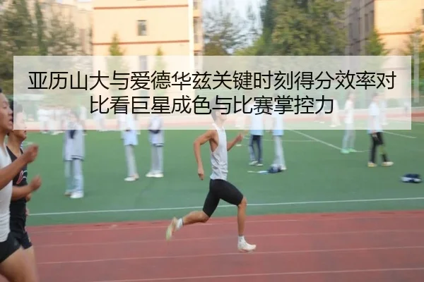 亚历山大与爱德华兹关键时刻得分效率对比看巨星成色与比赛掌控力